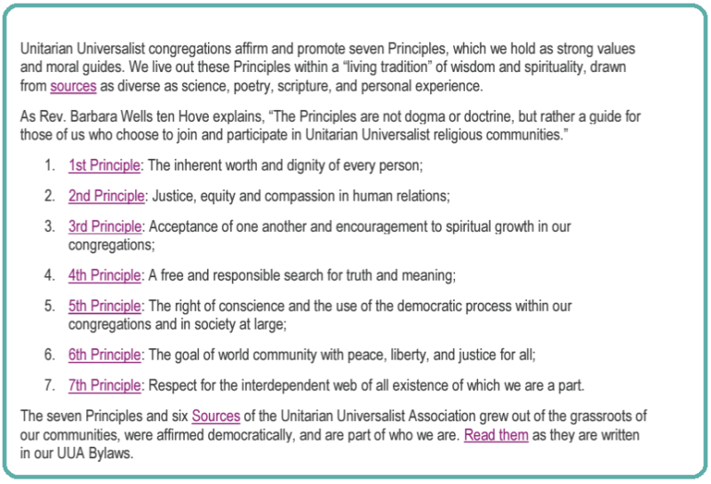  “The Principles are not dogma or doctrine, but rather a guide for those of us who choose to join and participate in Unitarian Universalist religious communities.” 1. 1st Principle: The inherent worth and dignity of every person; 2. 2nd Principle: Justice, equity and compassion in human relations; 3. 3rd Principle: Acceptance of one another and encouragement to spiritual growth in our congregations; 4. 4th Principle: A free and responsible search for truth and meaning; 5. 5th Principle: The right of conscience and the use of the democratic process within our congregations and in society at large; 6. 6th Principle: The goal of world community with peace, liberty, and justice for all; 7. 7th Principle: Respect for the interdependent web of all existence of which we are a part. The seven Principles and six Sources of the Unitarian Universalist Association grew out of the grassroots of our communities, were affirmed democratically, and are part of who we are.